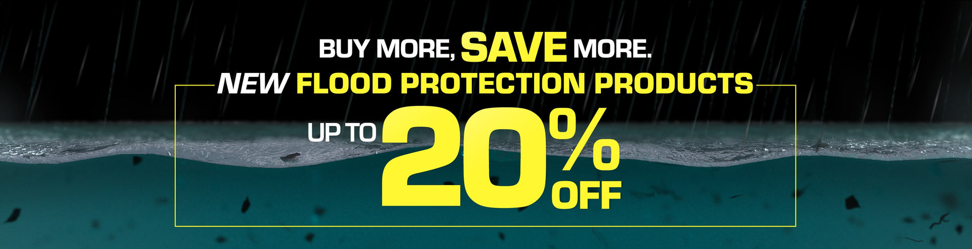 Buy More, Save More. New Flood Protection Products -- Up to 20% off.